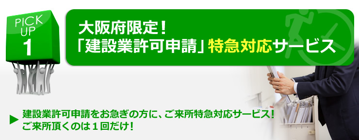 PICK UP 1  大阪府限定！「建設業許可申請」特急対応サービス 「建設業許可申請をお急ぎの方に、ご来所特急対応サービス！ご来所頂くのは１回だけ！」