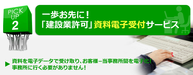 PICK UP 2  一歩お先に！「建設業許可」資料電子受付サービス 「資料を電子データで受け取り、お客様－当事務所間を電子化！事務所に行く必要がありません！」