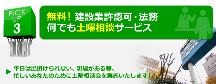 PICK UP 3  無料！建設業許認可・法務、何でも土曜相談サービス 「平日は出掛けられない、現場がある等、忙しいあなたのために土曜相談会を実施いたします！」