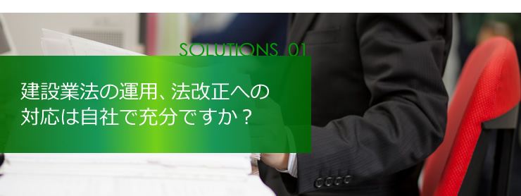 SOLUTION 01 建設業法の運用、法改正への対応は自社で充分ですか？