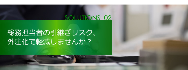 SOLUTION 02 総務担当者の引継ぎリスク、外注化で軽減しませんか？