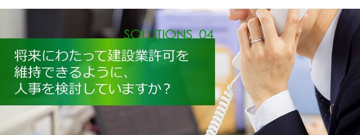 SOLUTION 04 将来にわたって建設業許可を維持できるように、人事を検討していますか？