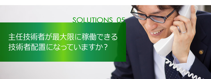 SOLUTION 05 主任技術者が最大限に稼働できる現場配置になっていますか？