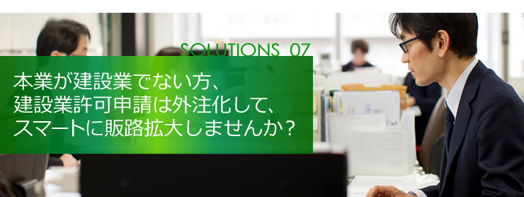 SOLUTION 07 本業が建設業でない方、建設業許可申請は外注化して、スマートに販路拡大しませんか？