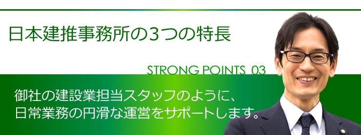 日本建推事務所の３つの特長 STRONG POINT03 御社の建設業担当スタッフのように、日常業務の円滑な運営をサポートします。