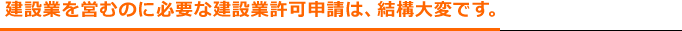 建設業を営むのに必要な建設業許可申請は、結構大変です。