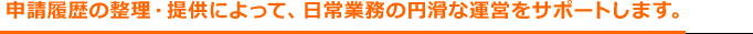 申請履歴の整理・提供によって、日常業務の円滑な運営をサポートします。